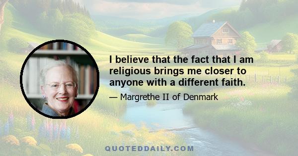 I believe that the fact that I am religious brings me closer to anyone with a different faith.