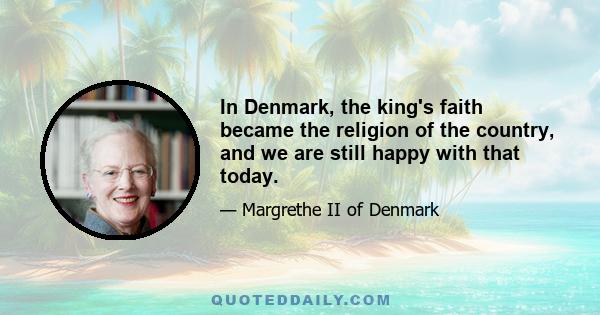 In Denmark, the king's faith became the religion of the country, and we are still happy with that today.