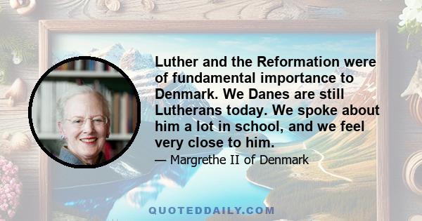 Luther and the Reformation were of fundamental importance to Denmark. We Danes are still Lutherans today. We spoke about him a lot in school, and we feel very close to him.