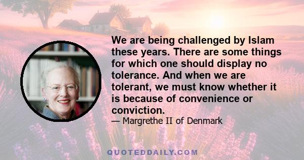 We are being challenged by Islam these years. There are some things for which one should display no tolerance. And when we are tolerant, we must know whether it is because of convenience or conviction.