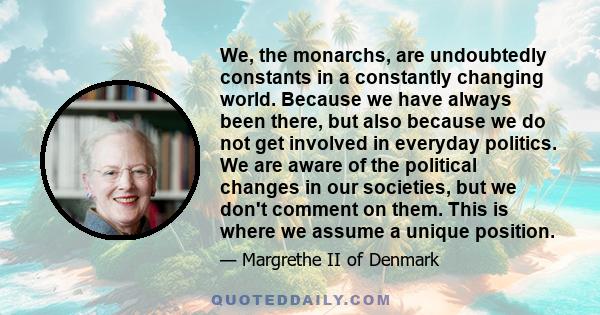 We, the monarchs, are undoubtedly constants in a constantly changing world. Because we have always been there, but also because we do not get involved in everyday politics. We are aware of the political changes in our