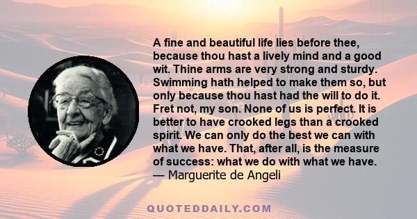 A fine and beautiful life lies before thee, because thou hast a lively mind and a good wit. Thine arms are very strong and sturdy. Swimming hath helped to make them so, but only because thou hast had the will to do it.