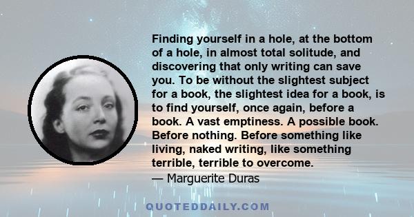 Finding yourself in a hole, at the bottom of a hole, in almost total solitude, and discovering that only writing can save you. To be without the slightest subject for a book, the slightest idea for a book, is to find