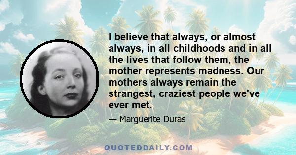 I believe that always, or almost always, in all childhoods and in all the lives that follow them, the mother represents madness. Our mothers always remain the strangest, craziest people we've ever met.