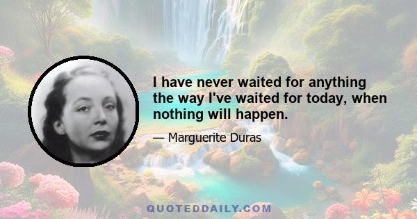 I have never waited for anything the way I've waited for today, when nothing will happen.