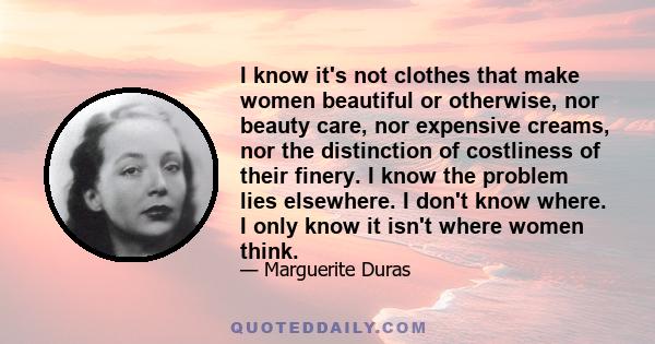 I know it's not clothes that make women beautiful or otherwise, nor beauty care, nor expensive creams, nor the distinction of costliness of their finery. I know the problem lies elsewhere. I don't know where. I only