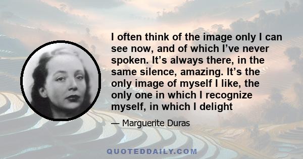 I often think of the image only I can see now, and of which I’ve never spoken. It’s always there, in the same silence, amazing. It’s the only image of myself I like, the only one in which I recognize myself, in which I