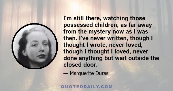 I'm still there, watching those possessed children, as far away from the mystery now as I was then. I've never written, though I thought I wrote, never loved, though I thought I loved, never done anything but wait