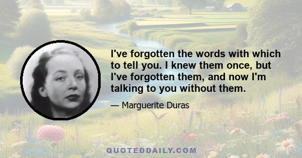 I've forgotten the words with which to tell you. I knew them once, but I've forgotten them, and now I'm talking to you without them.