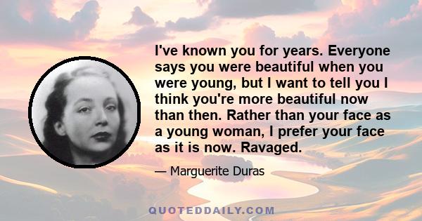 I've known you for years. Everyone says you were beautiful when you were young, but I want to tell you I think you're more beautiful now than then. Rather than your face as a young woman, I prefer your face as it is