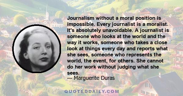 Journalism without a moral position is impossible. Every journalist is a moralist. It's absolutely unavoidable. A journalist is someone who looks at the world and the way it works, someone who takes a close look at