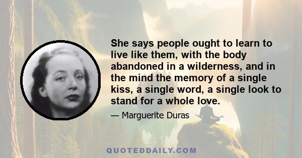 She says people ought to learn to live like them, with the body abandoned in a wilderness, and in the mind the memory of a single kiss, a single word, a single look to stand for a whole love.