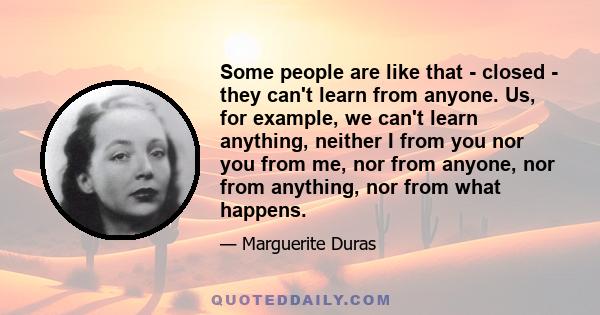 Some people are like that - closed - they can't learn from anyone. Us, for example, we can't learn anything, neither I from you nor you from me, nor from anyone, nor from anything, nor from what happens.