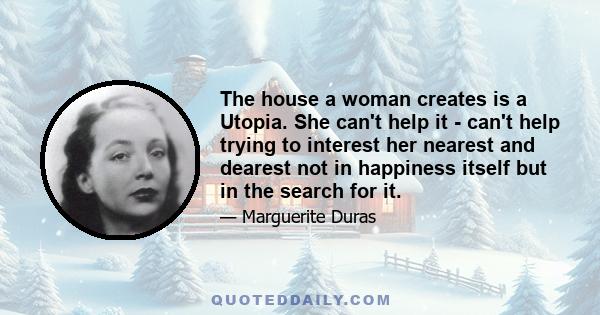 The house a woman creates is a Utopia. She can't help it - can't help trying to interest her nearest and dearest not in happiness itself but in the search for it.