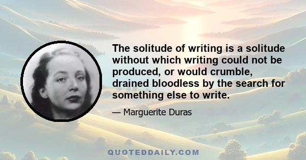 The solitude of writing is a solitude without which writing could not be produced, or would crumble, drained bloodless by the search for something else to write.