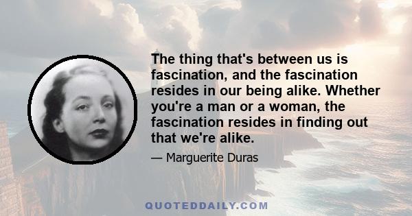 The thing that's between us is fascination, and the fascination resides in our being alike. Whether you're a man or a woman, the fascination resides in finding out that we're alike.