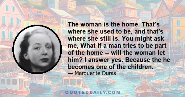 The woman is the home. That's where she used to be, and that's where she still is. You might ask me, What if a man tries to be part of the home -- will the woman let him? I answer yes. Because the he becomes one of the