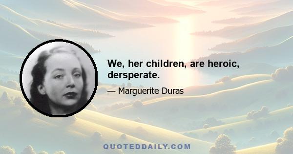 We, her children, are heroic, dersperate.