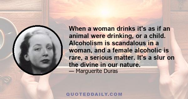 When a woman drinks it's as if an animal were drinking, or a child. Alcoholism is scandalous in a woman, and a female alcoholic is rare, a serious matter. It's a slur on the divine in our nature.