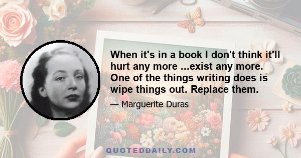 When it's in a book I don't think it'll hurt any more ...exist any more. One of the things writing does is wipe things out. Replace them.