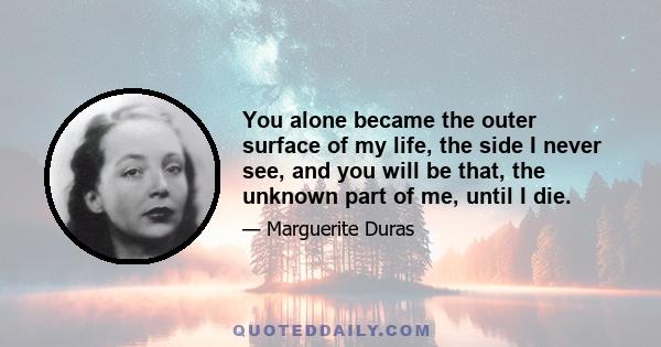 You alone became the outer surface of my life, the side I never see, and you will be that, the unknown part of me, until I die.