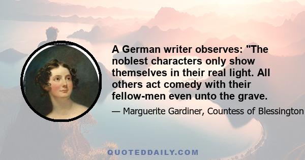 A German writer observes: The noblest characters only show themselves in their real light. All others act comedy with their fellow-men even unto the grave.