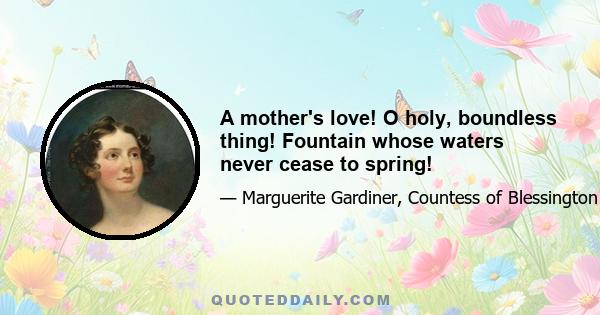 A mother's love! O holy, boundless thing! Fountain whose waters never cease to spring!