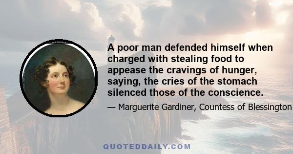 A poor man defended himself when charged with stealing food to appease the cravings of hunger, saying, the cries of the stomach silenced those of the conscience.