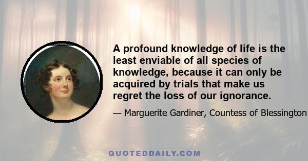 A profound knowledge of life is the least enviable of all species of knowledge, because it can only be acquired by trials that make us regret the loss of our ignorance.