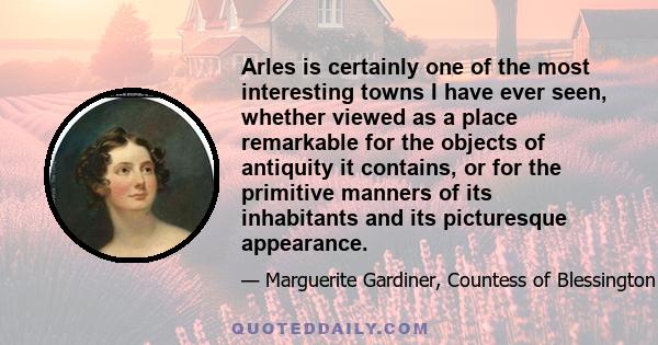 Arles is certainly one of the most interesting towns I have ever seen, whether viewed as a place remarkable for the objects of antiquity it contains, or for the primitive manners of its inhabitants and its picturesque