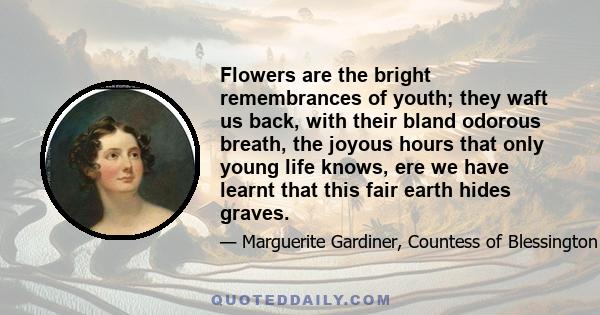 Flowers are the bright remembrances of youth; they waft us back, with their bland odorous breath, the joyous hours that only young life knows, ere we have learnt that this fair earth hides graves.