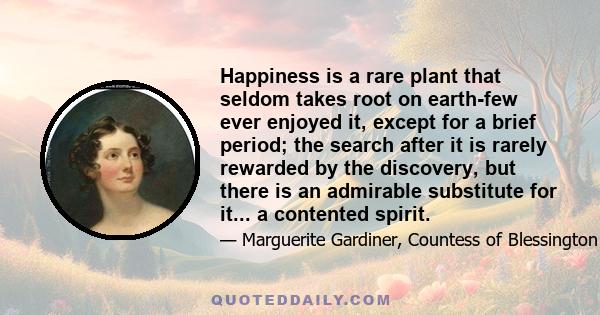 Happiness is a rare plant that seldom takes root on earth-few ever enjoyed it, except for a brief period; the search after it is rarely rewarded by the discovery, but there is an admirable substitute for it... a