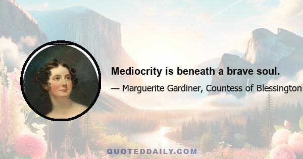 Mediocrity is beneath a brave soul.