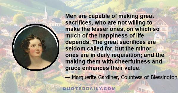 Men are capable of making great sacrifices, who are not willing to make the lesser ones, on which so much of the happiness of life depends. The great sacrifices are seldom called for, but the minor ones are in daily