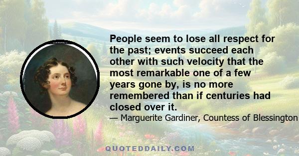 People seem to lose all respect for the past; events succeed each other with such velocity that the most remarkable one of a few years gone by, is no more remembered than if centuries had closed over it.