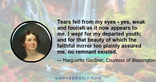 Tears fell from my eyes - yes, weak and foolish as it now appears to me, I wept for my departed youth; and for that beauty of which the faithful mirror too plainly assured me, no remnant existed.