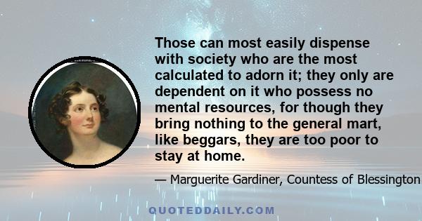 Those can most easily dispense with society who are the most calculated to adorn it; they only are dependent on it who possess no mental resources, for though they bring nothing to the general mart, like beggars, they