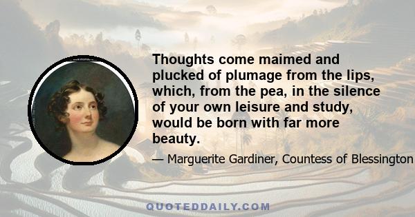 Thoughts come maimed and plucked of plumage from the lips, which, from the pea, in the silence of your own leisure and study, would be born with far more beauty.