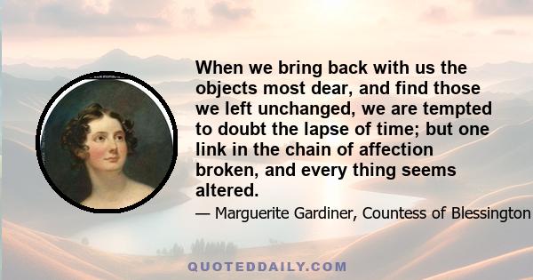 When we bring back with us the objects most dear, and find those we left unchanged, we are tempted to doubt the lapse of time; but one link in the chain of affection broken, and every thing seems altered.