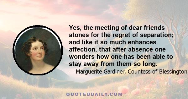 Yes, the meeting of dear friends atones for the regret of separation; and like it so much enhances affection, that after absence one wonders how one has been able to stay away from them so long.