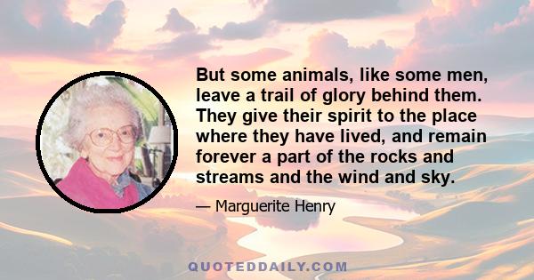 But some animals, like some men, leave a trail of glory behind them. They give their spirit to the place where they have lived, and remain forever a part of the rocks and streams and the wind and sky.