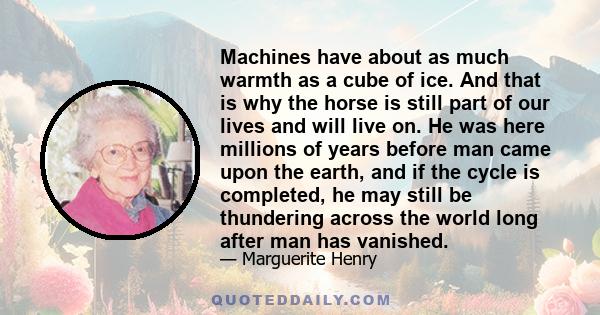 Machines have about as much warmth as a cube of ice. And that is why the horse is still part of our lives and will live on. He was here millions of years before man came upon the earth, and if the cycle is completed, he 