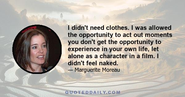 I didn't need clothes. I was allowed the opportunity to act out moments you don't get the opportunity to experience in your own life, let alone as a character in a film. I didn't feel naked.