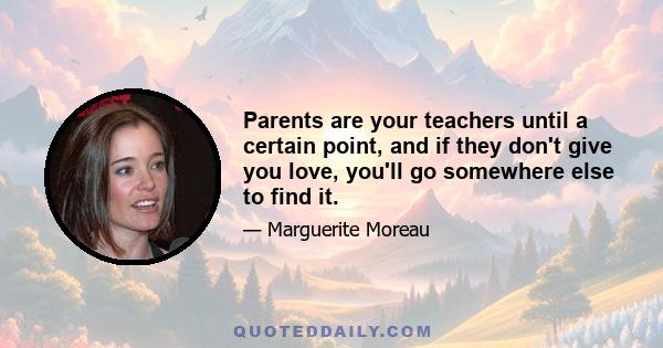 Parents are your teachers until a certain point, and if they don't give you love, you'll go somewhere else to find it.