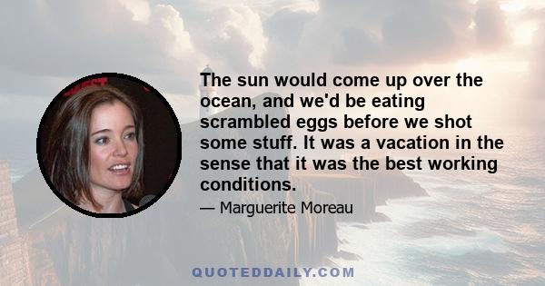 The sun would come up over the ocean, and we'd be eating scrambled eggs before we shot some stuff. It was a vacation in the sense that it was the best working conditions.