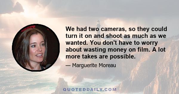 We had two cameras, so they could turn it on and shoot as much as we wanted. You don't have to worry about wasting money on film. A lot more takes are possible.