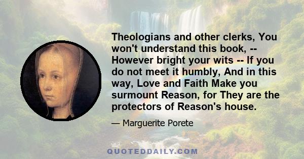 Theologians and other clerks, You won't understand this book, -- However bright your wits -- If you do not meet it humbly, And in this way, Love and Faith Make you surmount Reason, for They are the protectors of