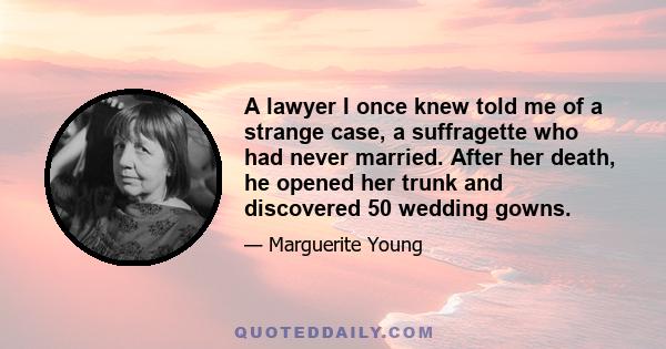 A lawyer I once knew told me of a strange case, a suffragette who had never married. After her death, he opened her trunk and discovered 50 wedding gowns.