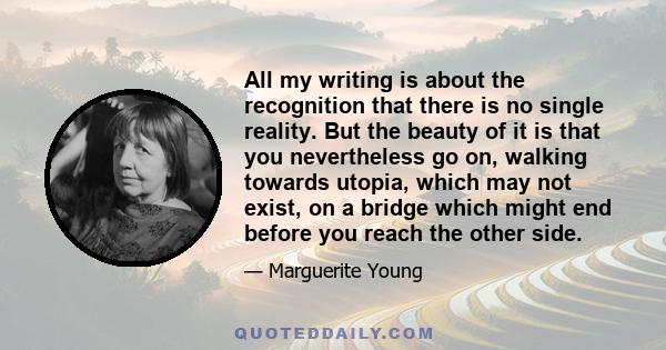 All my writing is about the recognition that there is no single reality. But the beauty of it is that you nevertheless go on, walking towards utopia, which may not exist, on a bridge which might end before you reach the 