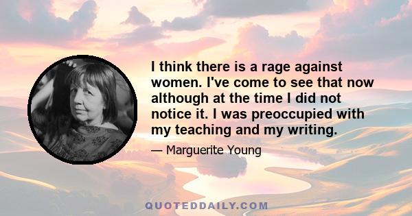 I think there is a rage against women. I've come to see that now although at the time I did not notice it. I was preoccupied with my teaching and my writing.